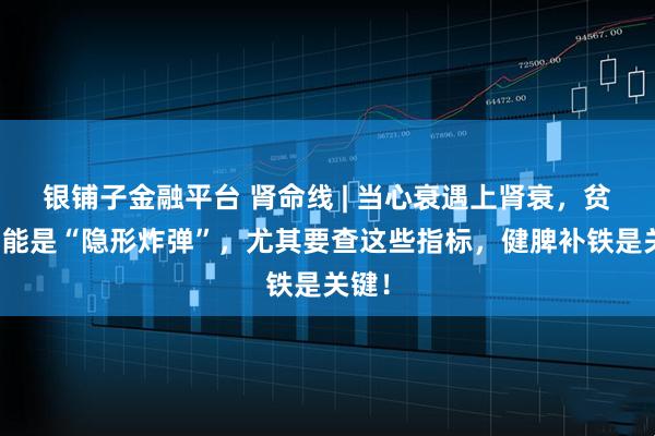 银铺子金融平台 肾命线 | 当心衰遇上肾衰，贫血可能是“隐形炸弹”，尤其要查这些指标，健脾补铁是关键！