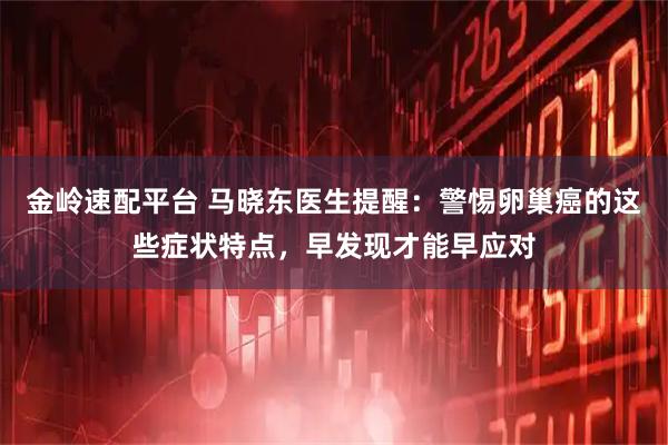 金岭速配平台 马晓东医生提醒：警惕卵巢癌的这些症状特点，早发现才能早应对