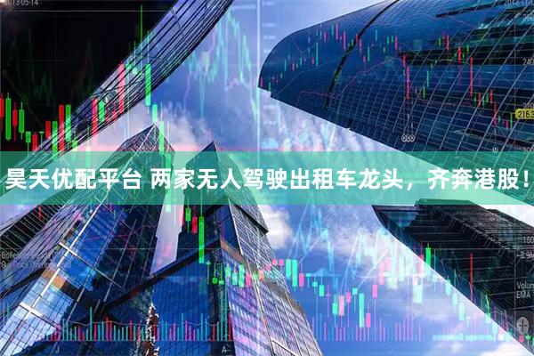 昊天优配平台 两家无人驾驶出租车龙头，齐奔港股！