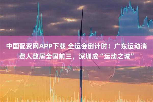 中国配资网APP下载 全运会倒计时！广东运动消费人数居全国前三，深圳成“运动之城”
