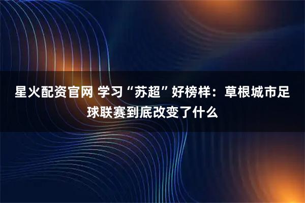 星火配资官网 学习“苏超”好榜样：草根城市足球联赛到底改变了什么