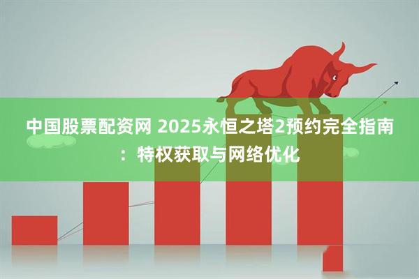 中国股票配资网 2025永恒之塔2预约完全指南：特权获取与网络优化