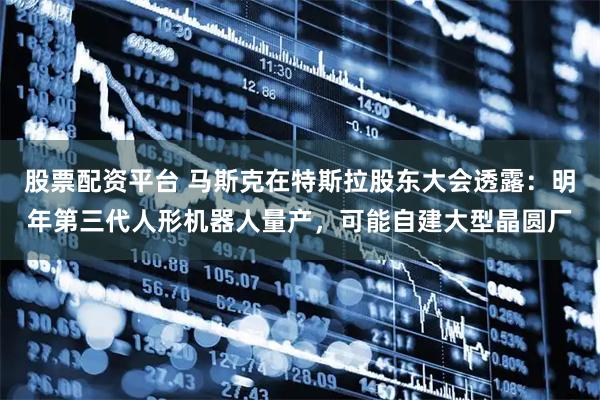 股票配资平台 马斯克在特斯拉股东大会透露：明年第三代人形机器人量产，可能自建大型晶圆厂