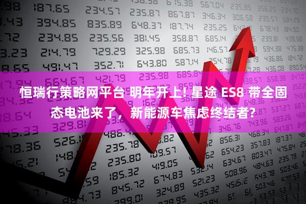 恒瑞行策略网平台 明年开上! 星途 ES8 带全固态电池来了，新能源车焦虑终结者?