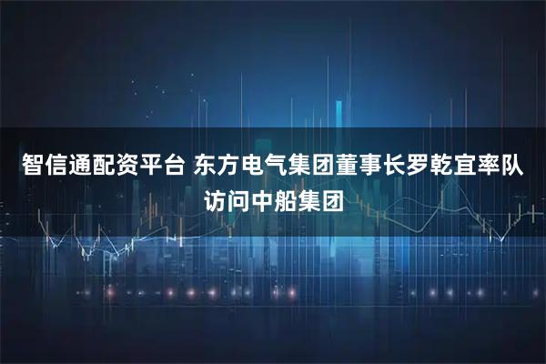 智信通配资平台 东方电气集团董事长罗乾宜率队访问中船集团