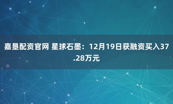 嘉垦配资官网 星球石墨：12月19日获融资买入37.28万元
