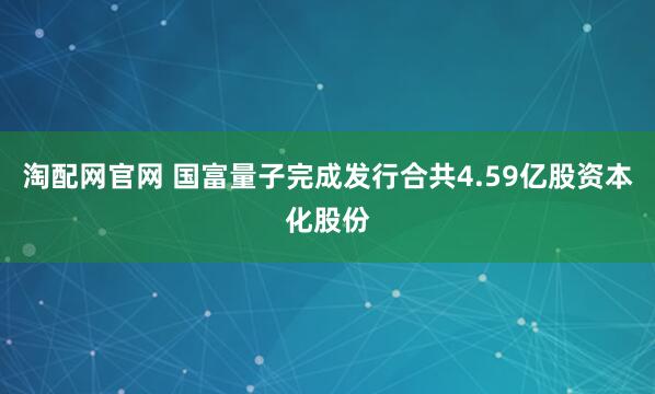 淘配网官网 国富量子完成发行合共4.59亿股资本化股份
