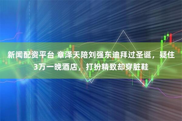 新闻配资平台 章泽天陪刘强东迪拜过圣诞，疑住3万一晚酒店，打扮精致却穿脏鞋