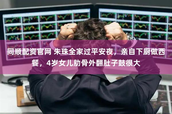 同顺配资官网 朱珠全家过平安夜，亲自下厨做西餐，4岁女儿肋骨外翻肚子鼓很大