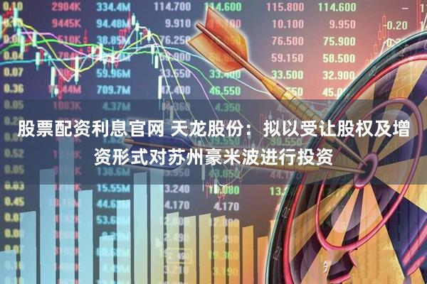 股票配资利息官网 天龙股份：拟以受让股权及增资形式对苏州豪米波进行投资