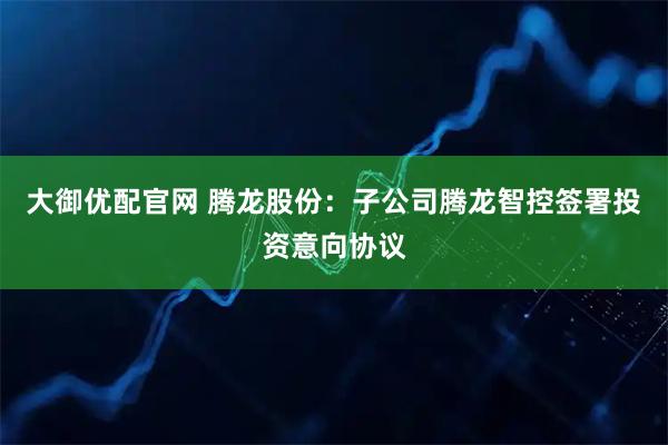 大御优配官网 腾龙股份：子公司腾龙智控签署投资意向协议