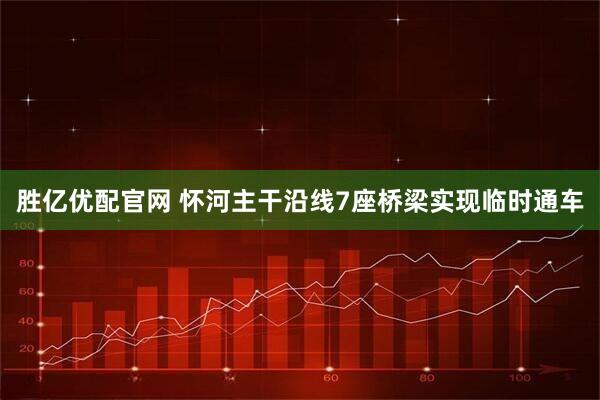 胜亿优配官网 怀河主干沿线7座桥梁实现临时通车