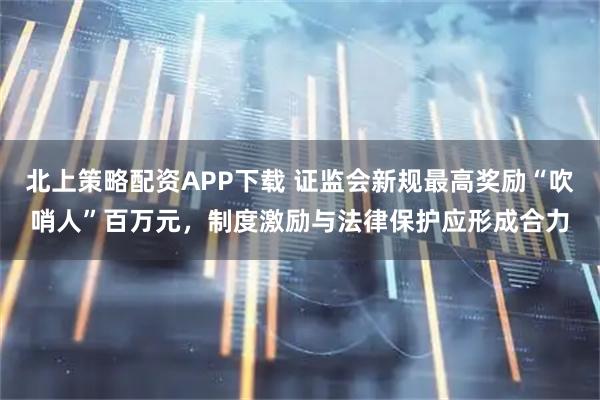 北上策略配资APP下载 证监会新规最高奖励“吹哨人”百万元，制度激励与法律保护应形成合力