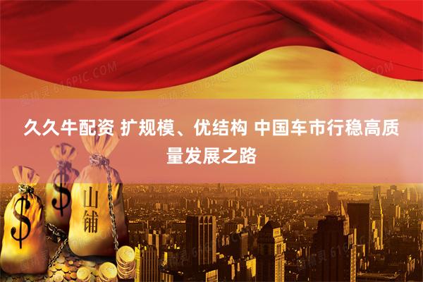 久久牛配资 扩规模、优结构 中国车市行稳高质量发展之路