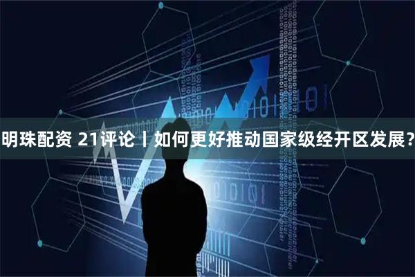 明珠配资 21评论丨如何更好推动国家级经开区发展？