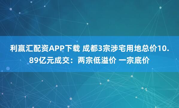 利赢汇配资APP下载 成都3宗涉宅用地总价10.89亿元成交：两宗低溢价 一宗底价