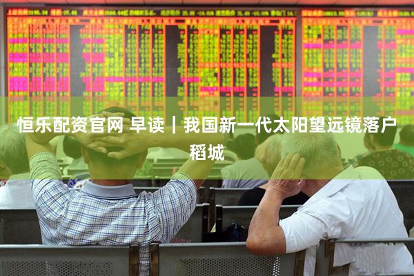 恒乐配资官网 早读｜我国新一代太阳望远镜落户稻城