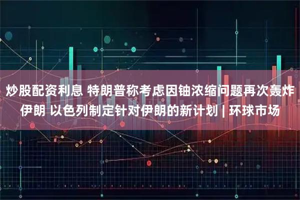 炒股配资利息 特朗普称考虑因铀浓缩问题再次轰炸伊朗 以色列制定针对伊朗的新计划 | 环球市场