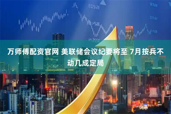 万师傅配资官网 美联储会议纪要将至 7月按兵不动几成定局