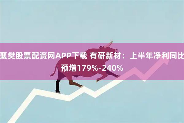 襄樊股票配资网APP下载 有研新材：上半年净利同比预增179%-240%