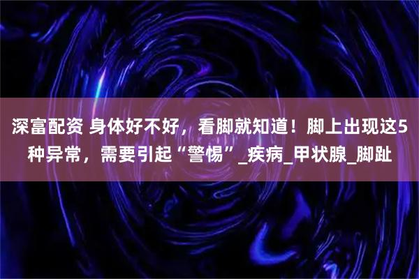深富配资 身体好不好，看脚就知道！脚上出现这5种异常，需要引起“警惕”_疾病_甲状腺_脚趾