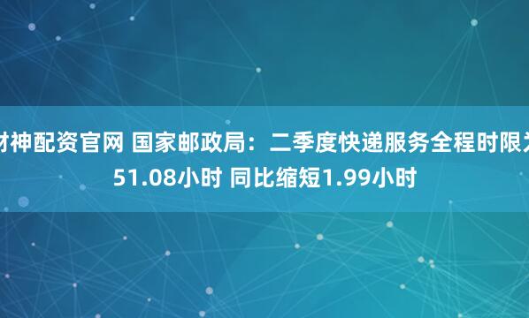 财神配资官网 国家邮政局：二季度快递服务全程时限为51.08小时 同比缩短1.99小时