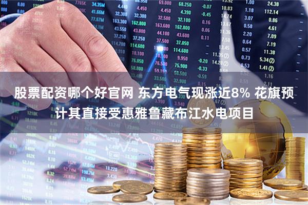股票配资哪个好官网 东方电气现涨近8% 花旗预计其直接受惠雅鲁藏布江水电项目