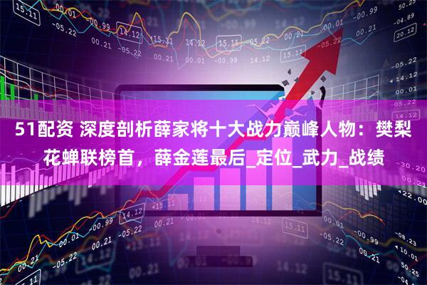 51配资 深度剖析薛家将十大战力巅峰人物：樊梨花蝉联榜首，薛金莲最后_定位_武力_战绩