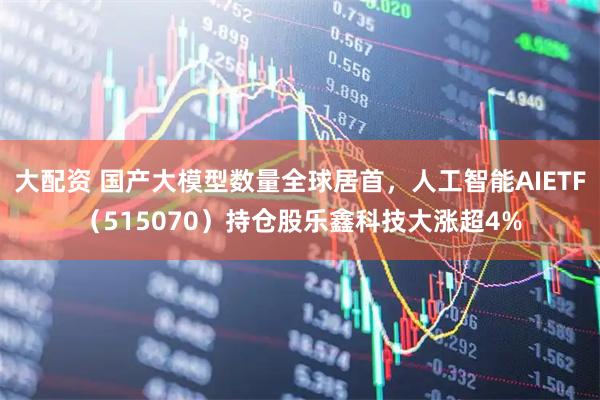 大配资 国产大模型数量全球居首，人工智能AIETF（515070）持仓股乐鑫科技大涨超4%