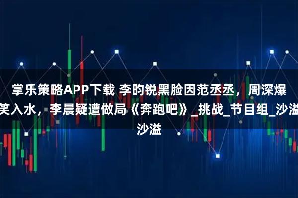 掌乐策略APP下载 李昀锐黑脸因范丞丞，周深爆笑入水，李晨疑遭做局《奔跑吧》_挑战_节目组_沙溢