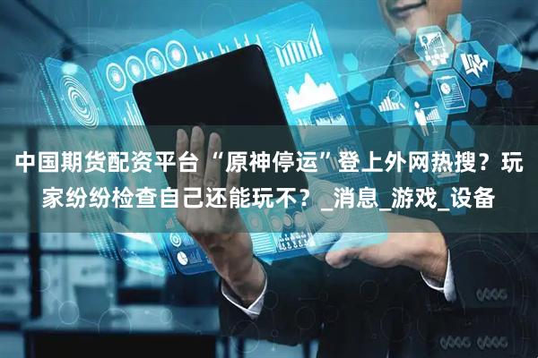 中国期货配资平台 “原神停运”登上外网热搜？玩家纷纷检查自己还能玩不？_消息_游戏_设备