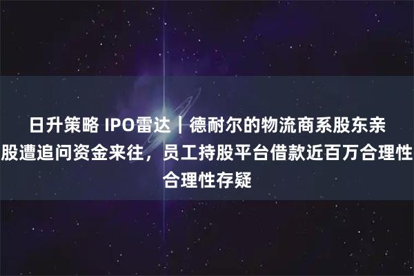 日升策略 IPO雷达｜德耐尔的物流商系股东亲属控股遭追问资金来往，员工持股平台借款近百万合理性存疑