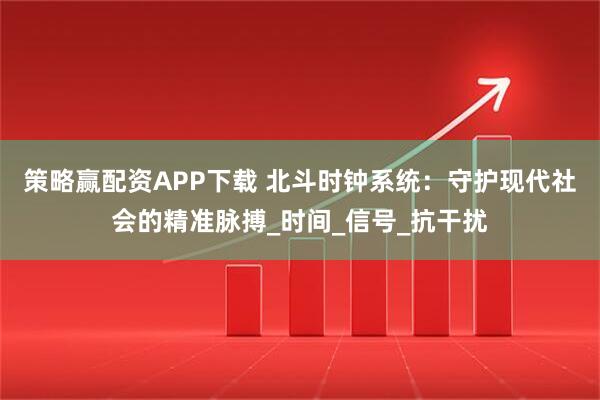 策略赢配资APP下载 北斗时钟系统：守护现代社会的精准脉搏_时间_信号_抗干扰