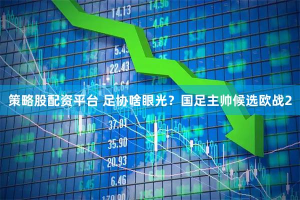 策略股配资平台 足协啥眼光？国足主帅候选欧战2