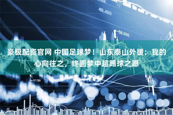 豪极配资官网 中国足球梦！山东泰山外援：我的心向往之，终圆梦中超踢球之愿