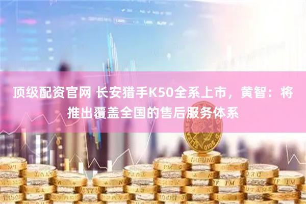 顶级配资官网 长安猎手K50全系上市，黄智：将推出覆盖全国的售后服务体系