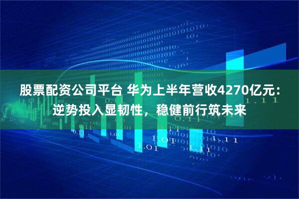 股票配资公司平台 华为上半年营收4270亿元：逆势投入显韧性，稳健前行筑未来