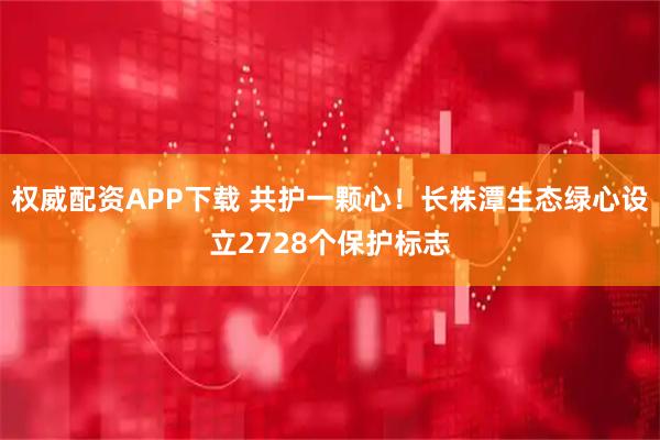权威配资APP下载 共护一颗心！长株潭生态绿心设立2728个保护标志