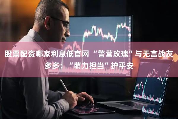 股票配资哪家利息低官网 “警营玫瑰”与无言战友多多：“萌力担当”护平安
