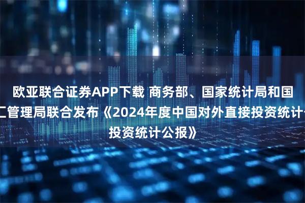 欧亚联合证券APP下载 商务部、国家统计局和国家外汇管理局联合发布《2024年度中国对外直接投资统计公报》