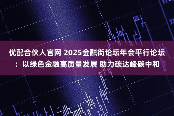 优配合伙人官网 2025金融街论坛年会平行论坛：以绿色金融高质量发展 助力碳达峰碳中和