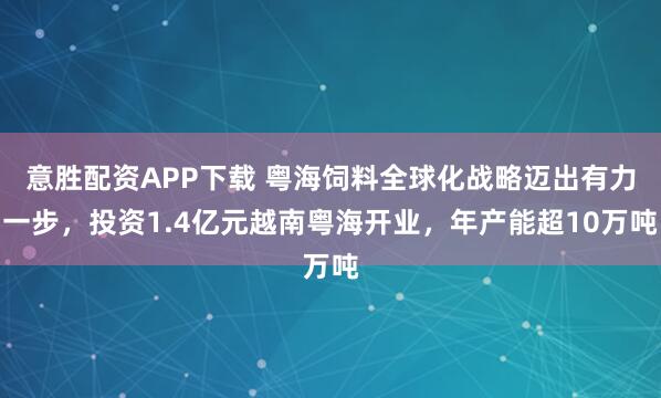 意胜配资APP下载 粤海饲料全球化战略迈出有力一步，投资1.4亿元越南粤海开业，年产能超10万吨