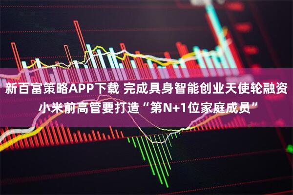 新百富策略APP下载 完成具身智能创业天使轮融资 小米前高管要打造“第N+1位家庭成员”