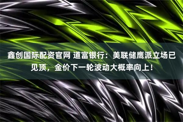 鑫创国际配资官网 道富银行：美联储鹰派立场已见顶，金价下一轮波动大概率向上！